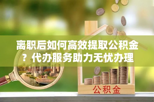 大甲离职后如何高效提取公积金？代办服务助力无忧办理