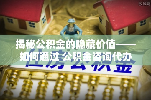 大甲揭秘公积金的隐藏价值——如何通过 公积金咨询代办提取 优化财富管理