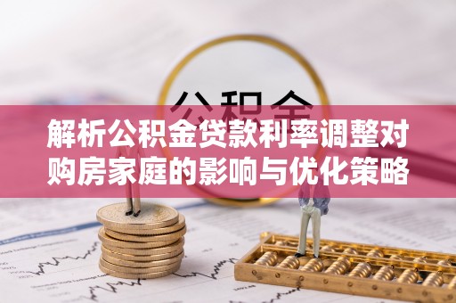 大甲解析公积金贷款利率调整对购房家庭的影响与优化策略