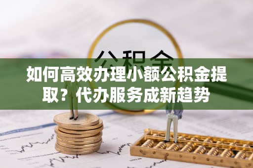 大甲如何高效办理小额公积金提取？代办服务成新趋势
