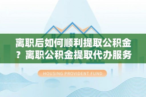大甲离职后如何顺利提取公积金？离职公积金提取代办服务帮你搞定！
