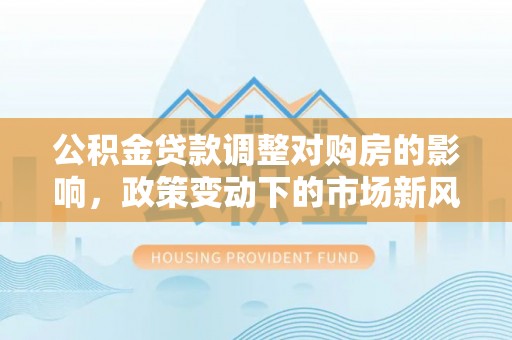 大甲公积金贷款调整对购房的影响，政策变动下的市场新风向