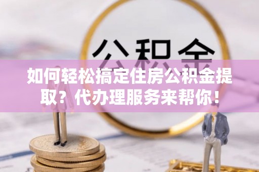 大甲如何轻松搞定住房公积金提取？代办理服务来帮你！