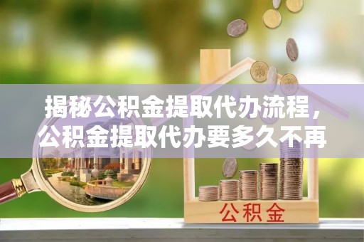 大甲揭秘公积金提取代办流程，公积金提取代办要多久不再是谜题