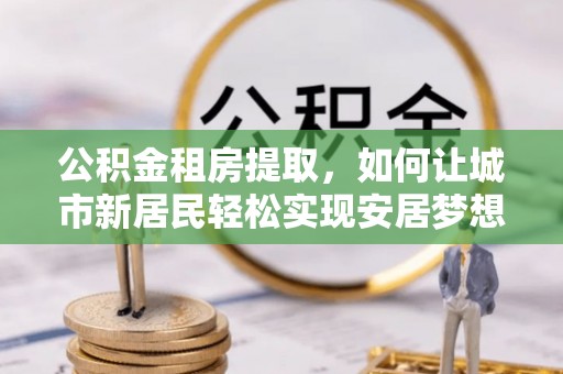 大甲公积金租房提取，如何让城市新居民轻松实现安居梦想
