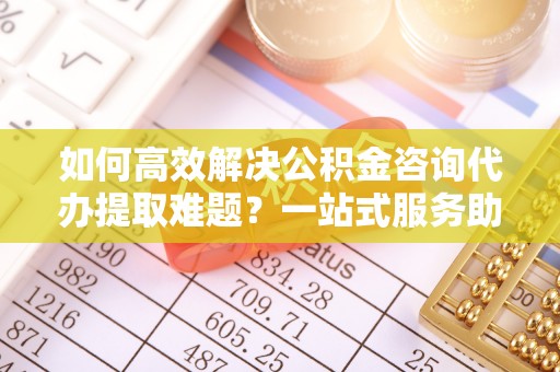 大甲如何高效解决公积金咨询代办提取难题？一站式服务助您轻松搞定