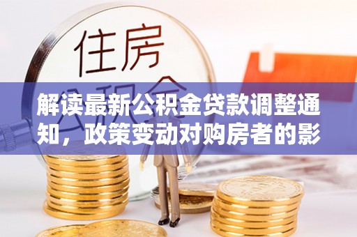 大甲解读最新公积金贷款调整通知，政策变动对购房者的影响