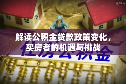 大甲解读公积金贷款政策变化，买房者的机遇与挑战