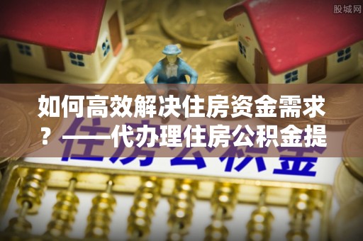 大甲如何高效解决住房资金需求？——代办理住房公积金提取服务全解析