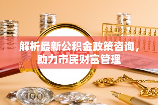 大甲解析最新公积金政策咨询，助力市民财富管理