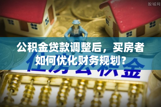 大甲公积金贷款调整后，买房者如何优化财务规划？