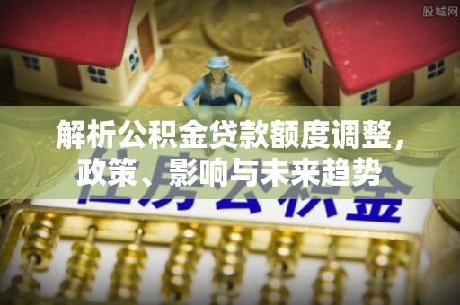 大甲解析公积金贷款额度调整，政策、影响与未来趋势