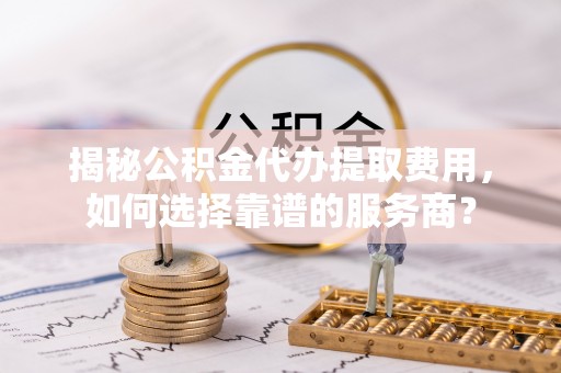 大甲揭秘公积金代办提取费用，如何选择靠谱的服务商？