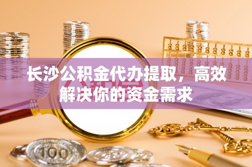大甲长沙公积金代办提取，高效解决你的资金需求