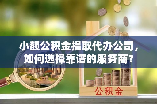 大甲小额公积金提取代办公司，如何选择靠谱的服务商？