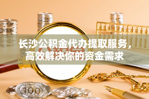 大甲长沙公积金代办提取服务，高效解决你的资金需求