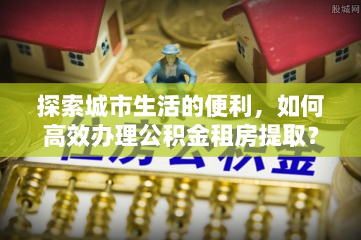 大甲探索城市生活的便利，如何高效办理公积金租房提取？