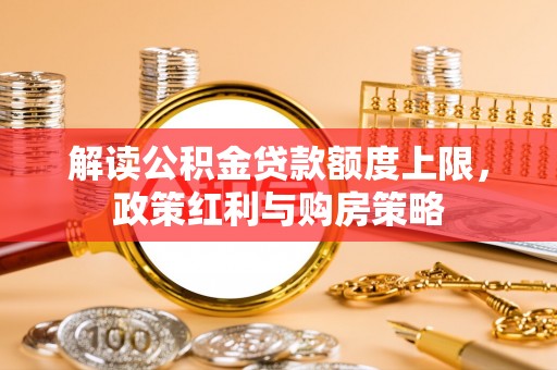 大甲解读公积金贷款额度上限，政策红利与购房策略