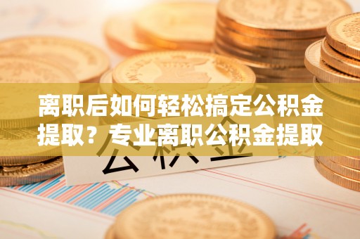 大甲离职后如何轻松搞定公积金提取？专业离职公积金提取代办服务助你一臂之力