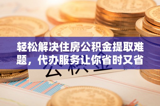 大甲轻松解决住房公积金提取难题，代办服务让你省时又省心