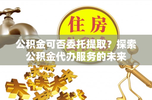 大甲公积金可否委托提取？探索公积金代办服务的未来