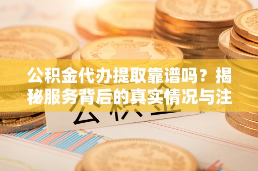 大甲公积金代办提取靠谱吗？揭秘服务背后的真实情况与注意事项